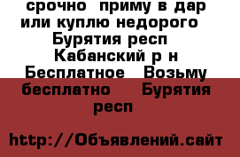 срочно! приму в дар или куплю недорого - Бурятия респ., Кабанский р-н Бесплатное » Возьму бесплатно   . Бурятия респ.